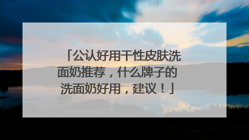 公认好用干性皮肤洗面奶推荐，什么牌子的洗面奶好用，建议！