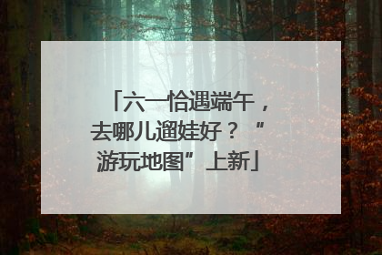六一恰遇端午，去哪儿遛娃好？“游玩地图”上新