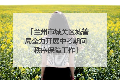 兰州市城关区城管局全力开展中考期间秩序保障工作
