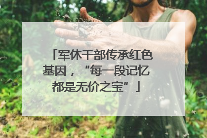 军休干部传承红色基因，“每一段记忆都是无价之宝”