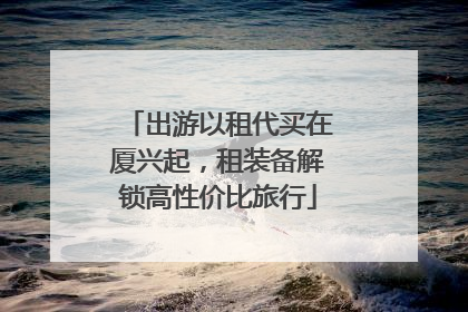出游以租代买在厦兴起，租装备解锁高性价比旅行