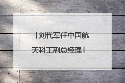 刘代军任中国航天科工副总经理