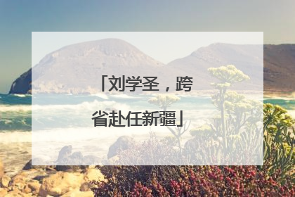 刘学圣，跨省赴任新疆