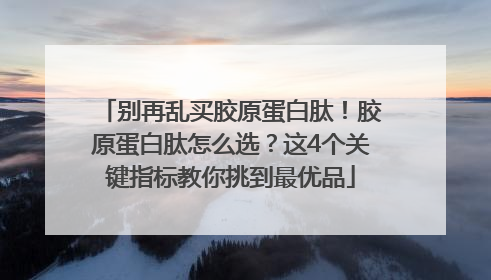 别再乱买胶原蛋白肽！胶原蛋白肽怎么选？这4个关键指标教你挑到最优品