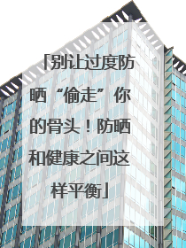 别让过度防晒“偷走”你的骨头！防晒和健康之间这样平衡