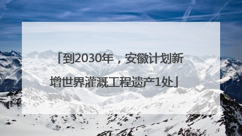 到2030年，安徽计划新增世界灌溉工程遗产1处