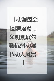 动漫盛会圆满落幕，文明观展勾勒杭州动漫节动人风景
