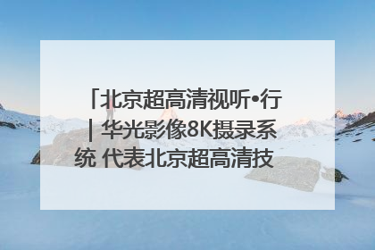 北京超高清视听•行｜华光影像8K摄录系统 代表北京超高清技术站上国家舞台