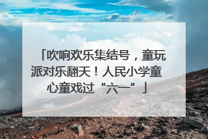 吹响欢乐集结号，童玩派对乐翻天！人民小学童心童戏过“六一”