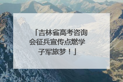 吉林省高考咨询会征兵宣传点燃学子军旅梦！