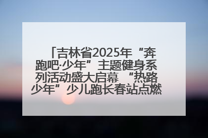 吉林省2025年“奔跑吧·少年”主题健身系列活动盛大启幕 “热路少年”少儿跑长春站点燃少年运动热情