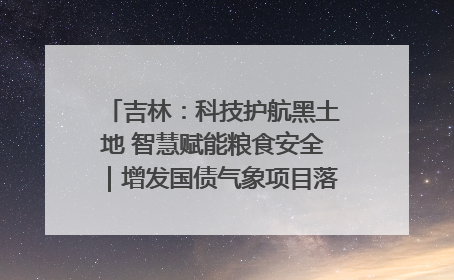 吉林：科技护航黑土地 智慧赋能粮食安全｜增发国债气象项目落地见效系列报道