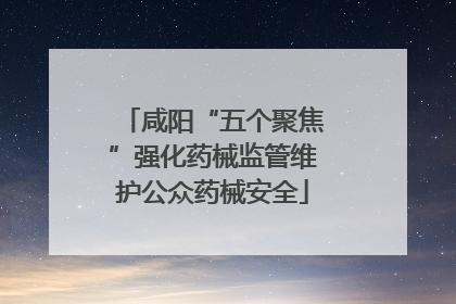 咸阳“五个聚焦”强化药械监管维护公众药械安全