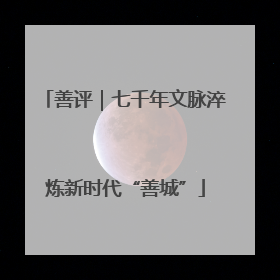 善评｜七千年文脉淬炼新时代“善城”