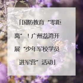 国防教育“零距离”！广州荔湾开展“少年军校学员进军营”活动