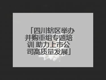 四川辖区举办并购重组专题培训 助力上市公司高质量发展