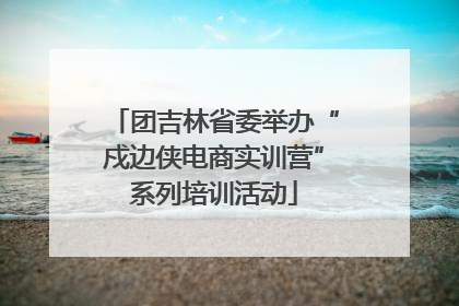 团吉林省委举办“戍边侠电商实训营”系列培训活动