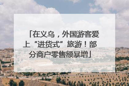 在义乌，外国游客爱上“进货式”旅游！部分商户零售额暴增