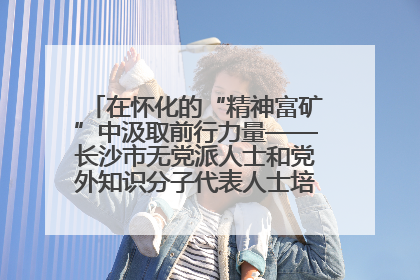 在怀化的“精神富矿”中汲取前行力量——长沙市无党派人士和党外知识分子代表人士培训班在怀化圆满举办