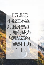 寻龙记｜不沿江不靠海的济宁港，如何成为内河航运的“绝对主力”