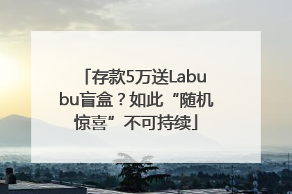 存款5万送Labubu盲盒？如此“随机惊喜”不可持续