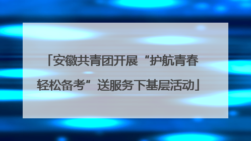 安徽共青团开展“护航青春 轻松备考”送服务下基层活动