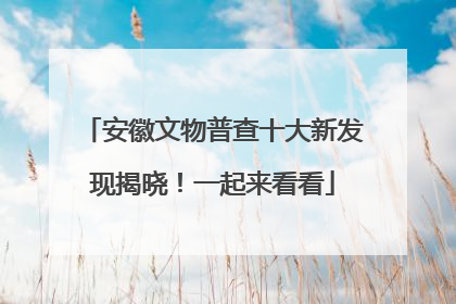 安徽文物普查十大新发现揭晓！一起来看看