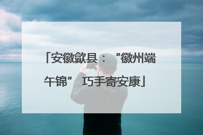 安徽歙县：“徽州端午锦” 巧手寄安康