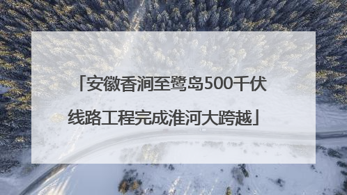 安徽香涧至鹭岛500千伏线路工程完成淮河大跨越