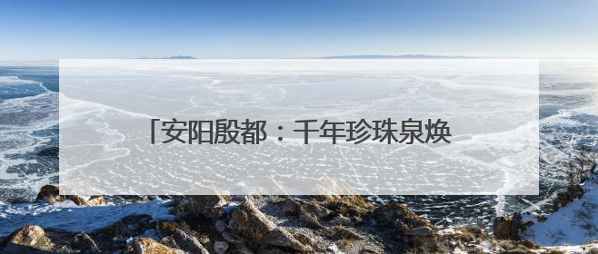 安阳殷都：千年珍珠泉焕新颜 文旅融合展新姿