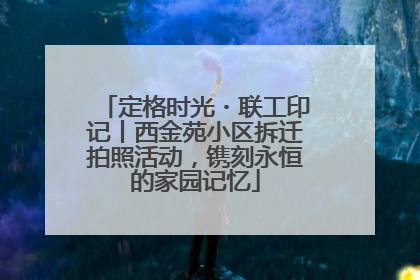 定格时光・联工印记丨西金苑小区拆迁拍照活动，镌刻永恒的家园记忆