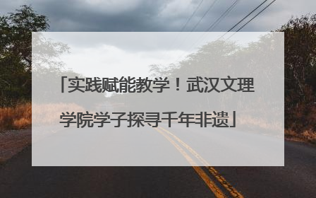 实践赋能教学！武汉文理学院学子探寻千年非遗