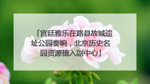 宫廷雅乐在路县故城遗址公园奏响，北京历史名园资源植入副中心
