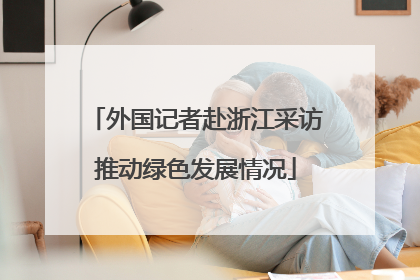 外国记者赴浙江采访推动绿色发展情况