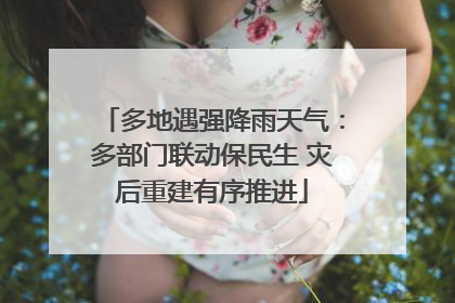多地遇强降雨天气：多部门联动保民生 灾后重建有序推进