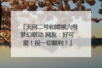 天问二号和嫦娥六号梦幻联动 网友：好可爱！祝一切顺利！