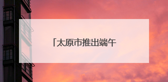 太原市推出端午系列文博活动