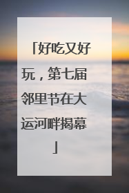 好吃又好玩，第七届邻里节在大运河畔揭幕
