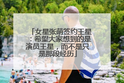 女星张萌签约王星：希望大家想到的是演员王星，而不是只是那段经历