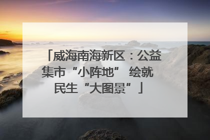 威海南海新区：公益集市“小阵地” 绘就民生“大图景”