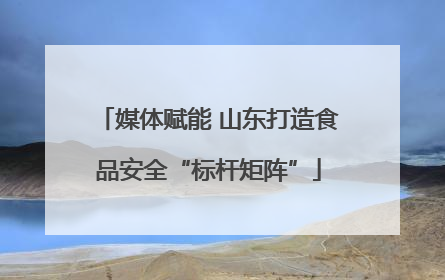 媒体赋能 山东打造食品安全“标杆矩阵”