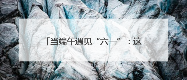 当端午遇见“六一”：这场公益活动让孩子们收下“知识粽”与“成长礼”