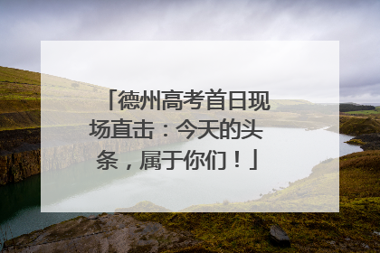 德州高考首日现场直击：今天的头条，属于你们！