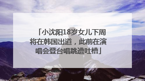 小沈阳18岁女儿下周将在韩国出道，此前在演唱会登台唱跳遭吐槽