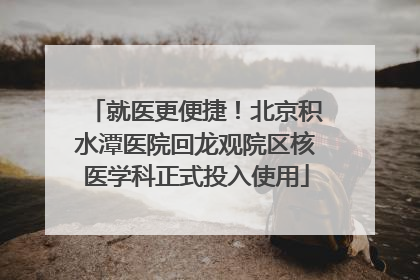 就医更便捷！北京积水潭医院回龙观院区核医学科正式投入使用