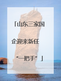 山东三家国企迎来新任 “一把手”