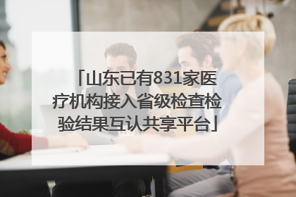 山东已有831家医疗机构接入省级检查检验结果互认共享平台