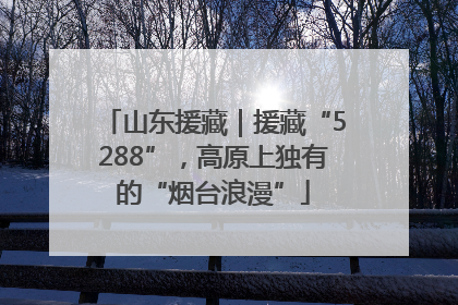 山东援藏｜援藏“5288”，高原上独有的“烟台浪漫”