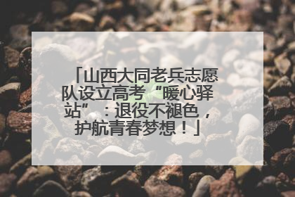 山西大同老兵志愿队设立高考“暖心驿站”：退役不褪色，护航青春梦想！