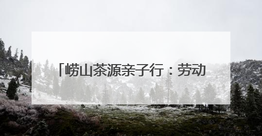 崂山茶源亲子行：劳动实践+文化探索 解锁“别样六一”新体验